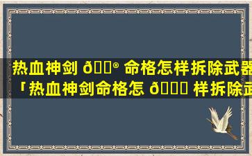 热血神剑 💮 命格怎样拆除武器「热血神剑命格怎 🍀 样拆除武器装备」